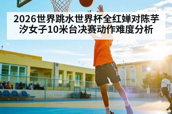 2026世界跳水世界杯全红婵对陈芋汐女子10米台决赛动作难度分析