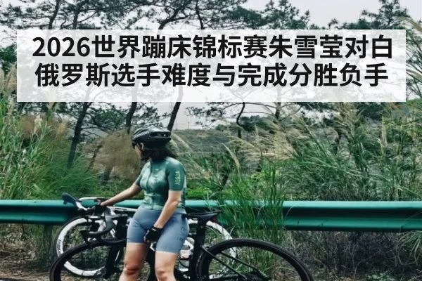 2026世界蹦床锦标赛朱雪莹对白俄罗斯选手难度与完成分胜负手